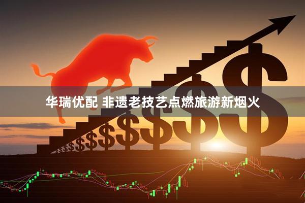 华瑞优配 非遗老技艺点燃旅游新烟火