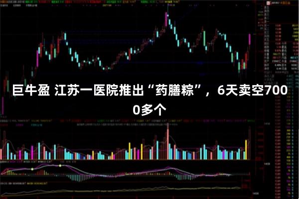 巨牛盈 江苏一医院推出“药膳粽”，6天卖空7000多个
