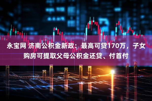永宝网 济南公积金新政：最高可贷170万，子女购房可提取父母公积金还贷、付首付