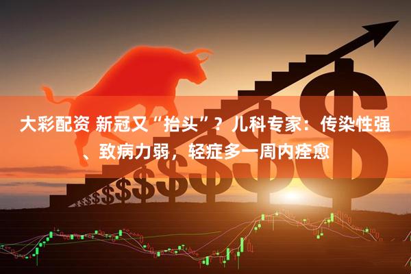 大彩配资 新冠又“抬头”？儿科专家：传染性强、致病力弱，轻症多一周内痊愈