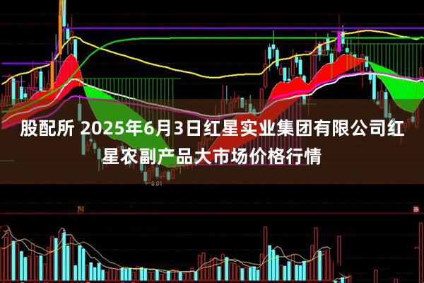 股配所 2025年6月3日红星实业集团有限公司红星农副产品大市场价格行情