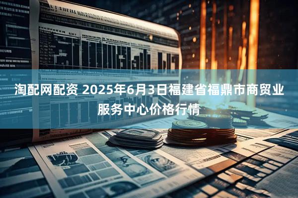 淘配网配资 2025年6月3日福建省福鼎市商贸业服务中心价格行情