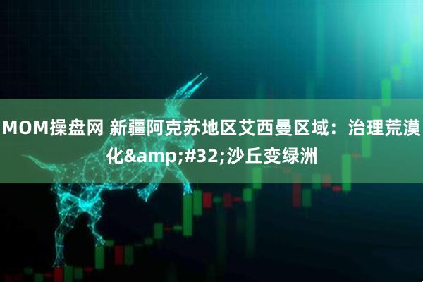 MOM操盘网 新疆阿克苏地区艾西曼区域：治理荒漠化&#32;沙丘变绿洲