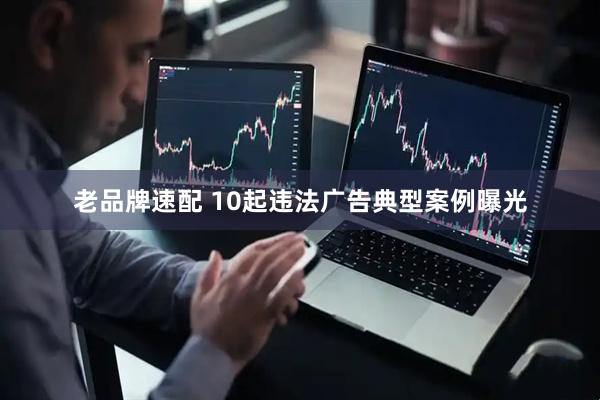 老品牌速配 10起违法广告典型案例曝光