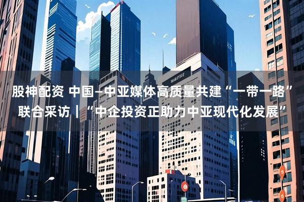 股神配资 中国—中亚媒体高质量共建“一带一路”联合采访｜“中企投资正助力中亚现代化发展”
