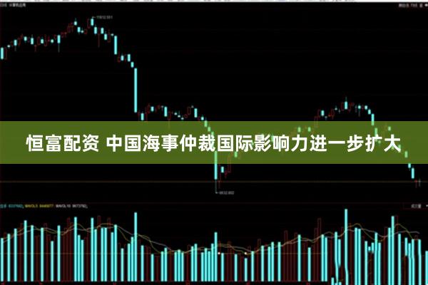 恒富配资 中国海事仲裁国际影响力进一步扩大