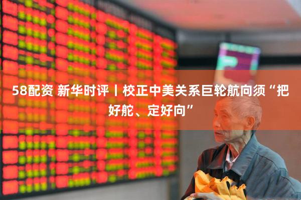 58配资 新华时评丨校正中美关系巨轮航向须“把好舵、定好向”
