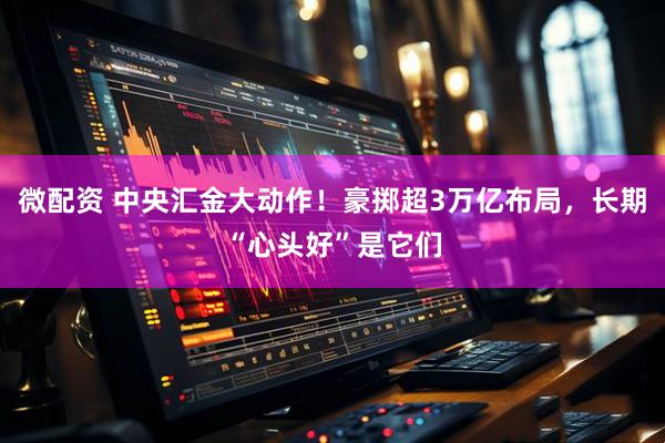 微配资 中央汇金大动作！豪掷超3万亿布局，长期“心头好”是它们