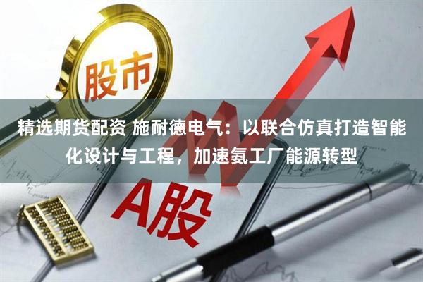 精选期货配资 施耐德电气：以联合仿真打造智能化设计与工程，加速氨工厂能源转型