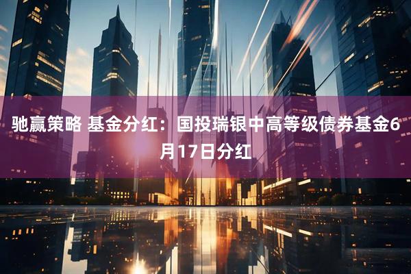 驰赢策略 基金分红：国投瑞银中高等级债券基金6月17日分红