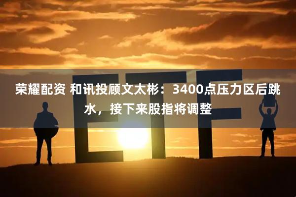 荣耀配资 和讯投顾文太彬：3400点压力区后跳水，接下来股指将调整
