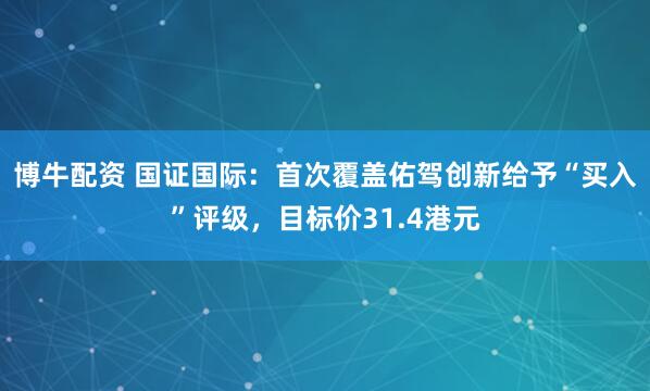 博牛配资 国证国际：首次覆盖佑驾创新给予“买入”评级，目标价31.4港元