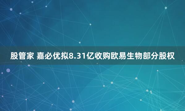 股管家 嘉必优拟8.31亿收购欧易生物部分股权