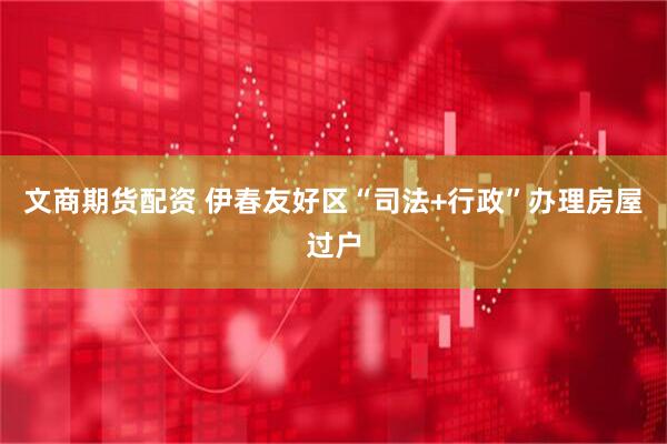 文商期货配资 伊春友好区“司法+行政”办理房屋过户