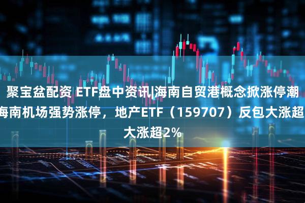 聚宝盆配资 ETF盘中资讯|海南自贸港概念掀涨停潮！海南机场强势涨停，地产ETF（159707）反包大涨超2%