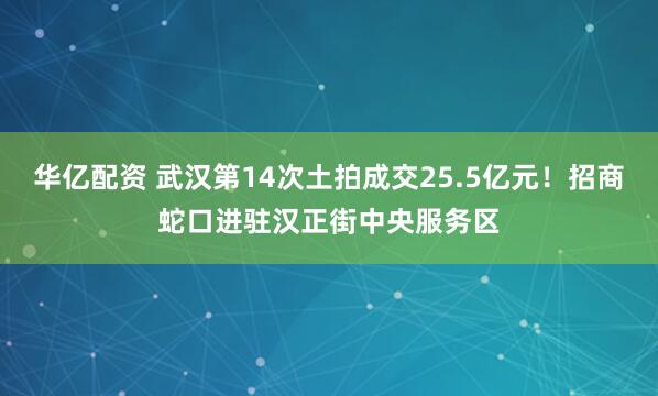华亿配资 武汉第14次土拍成交25.5亿元！招商蛇口进驻汉正街中央服务区