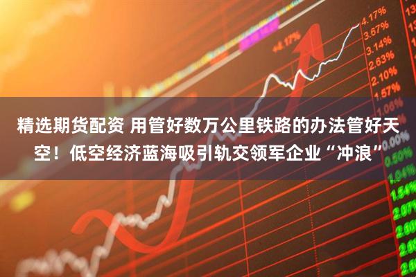 精选期货配资 用管好数万公里铁路的办法管好天空！低空经济蓝海吸引轨交领军企业“冲浪”