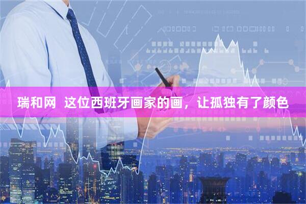 瑞和网  这位西班牙画家的画，让孤独有了颜色