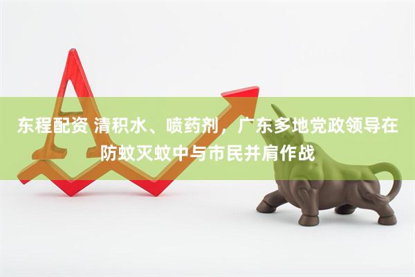 东程配资 清积水、喷药剂，广东多地党政领导在防蚊灭蚊中与市民并肩作战