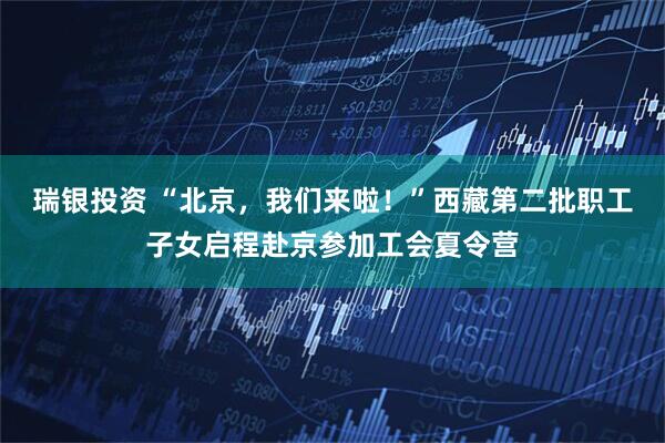 瑞银投资 “北京，我们来啦！”西藏第二批职工子女启程赴京参加工会夏令营