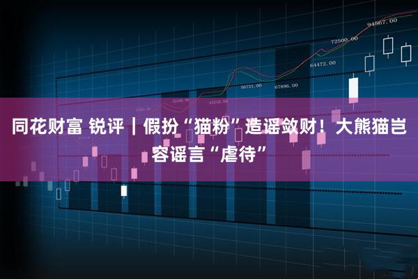 同花财富 锐评｜假扮“猫粉”造谣敛财！大熊猫岂容谣言“虐待”