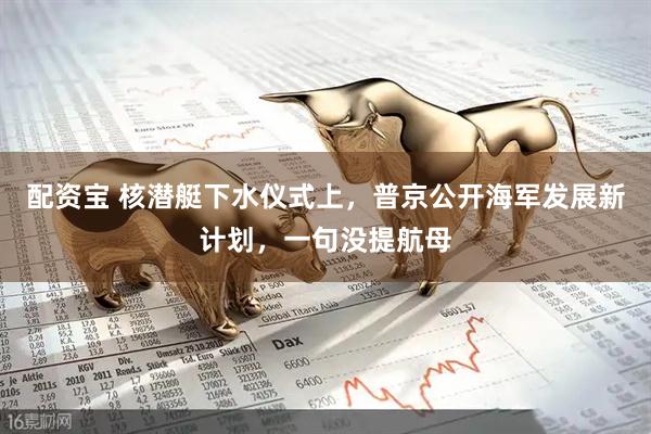 配资宝 核潜艇下水仪式上,普京公开海军发展新计划,一句没提航母