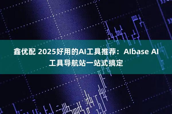 鑫优配 2025好用的AI工具推荐：AIbase AI工具导航站一站式搞定