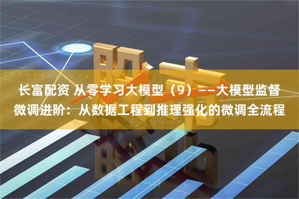 长富配资 从零学习大模型（9）——大模型监督微调进阶：从数据工程到推理强化的微调全流程