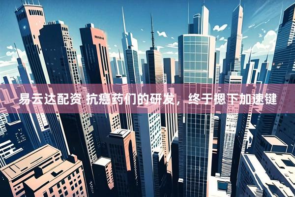易云达配资 抗癌药们的研发，终于摁下加速键