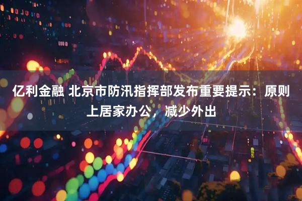 亿利金融 北京市防汛指挥部发布重要提示：原则上居家办公，减少外出