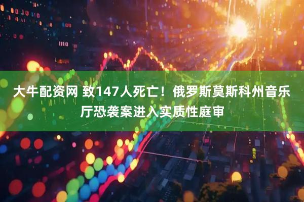 大牛配资网 致147人死亡！俄罗斯莫斯科州音乐厅恐袭案进入实质性庭审