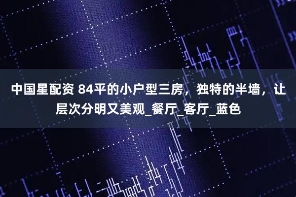 中国星配资 84平的小户型三房，独特的半墙，让层次分明又美观_餐厅_客厅_蓝色