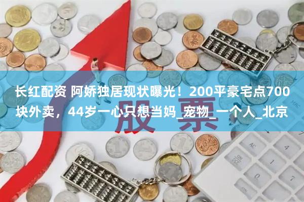长红配资 阿娇独居现状曝光！200平豪宅点700块外卖，44岁一心只想当妈_宠物_一个人_北京