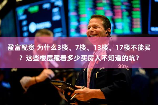盈富配资 为什么3楼、7楼、13楼、17楼不能买？这些楼层藏着多少买房人不知道的坑？