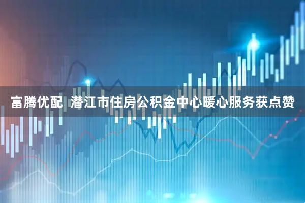 富腾优配  潜江市住房公积金中心暖心服务获点赞