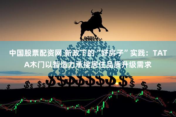 中国股票配资网 新政下的“好房子”实践：TATA木门以智造力承接居住品质升级需求