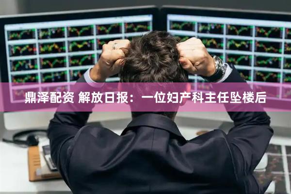 鼎泽配资 解放日报：一位妇产科主任坠楼后
