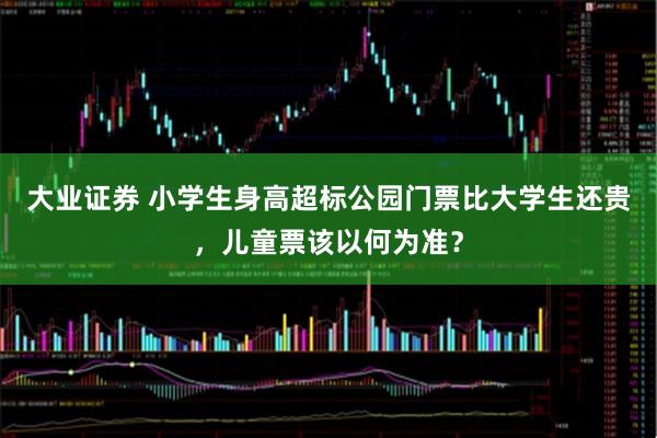 大业证券 小学生身高超标公园门票比大学生还贵，儿童票该以何为准？