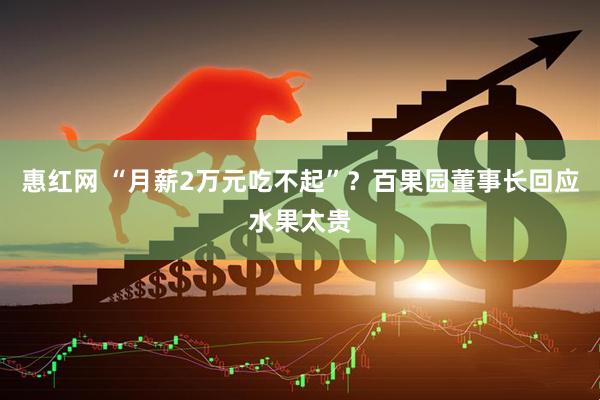 惠红网 “月薪2万元吃不起”？百果园董事长回应水果太贵