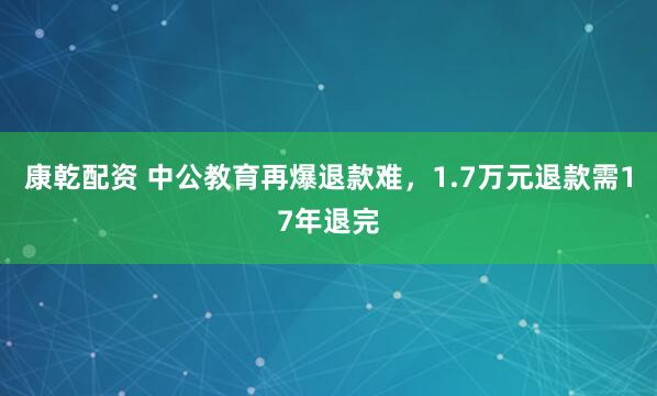 康乾配资 中公教育再爆退款难，1.7万元退款需17年退完