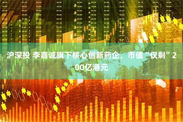 沪深投 李嘉诚旗下核心创新药企，市值“仅剩”200亿港元