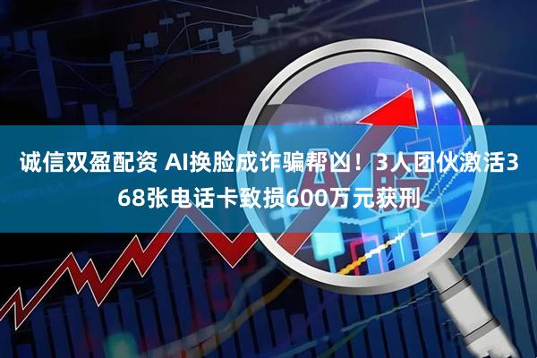 诚信双盈配资 AI换脸成诈骗帮凶！3人团伙激活368张电话卡致损600万元获刑