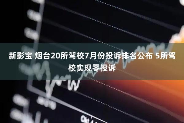 新影宝 烟台20所驾校7月份投诉排名公布 5所驾校实现零投诉