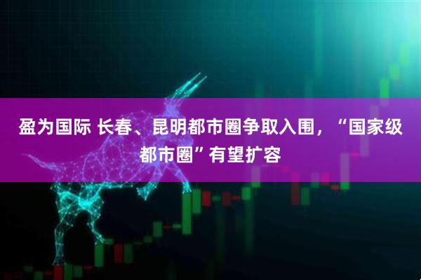 盈为国际 长春、昆明都市圈争取入围，“国家级都市圈”有望扩容
