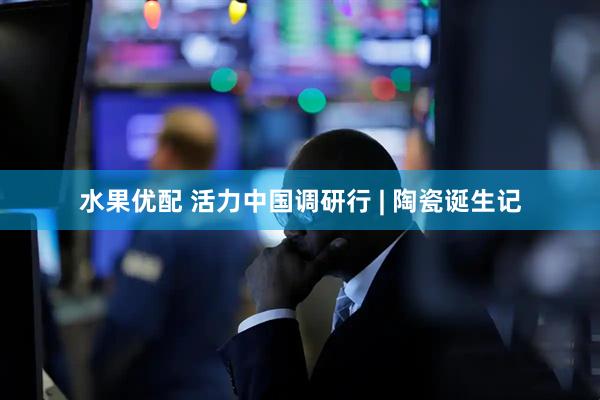 水果优配 活力中国调研行 | 陶瓷诞生记
