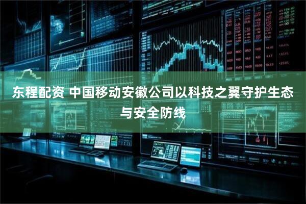 东程配资 中国移动安徽公司以科技之翼守护生态与安全防线