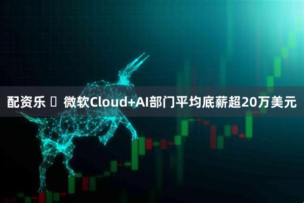 配资乐 ​微软Cloud+AI部门平均底薪超20万美元