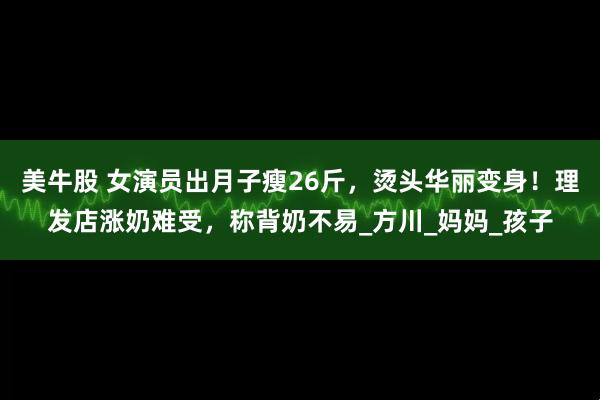 美牛股 女演员出月子瘦26斤，烫头华丽变身！理发店涨奶难受，称背奶不易_方川_妈妈_孩子