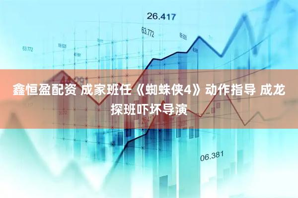 鑫恒盈配资 成家班任《蜘蛛侠4》动作指导 成龙探班吓坏导演