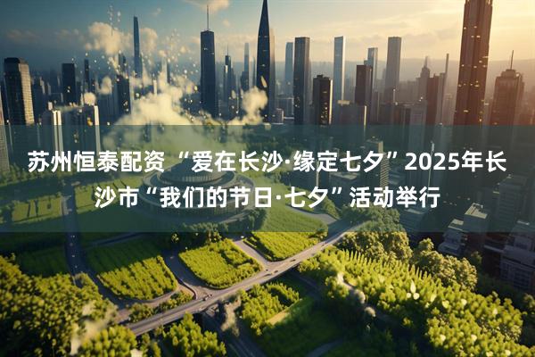 苏州恒泰配资 “爱在长沙·缘定七夕”2025年长沙市“我们的节日·七夕”活动举行